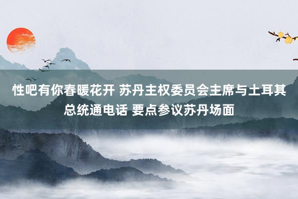 性吧有你春暖花开 苏丹主权委员会主席与土耳其总统通电话 要点参议苏丹场面