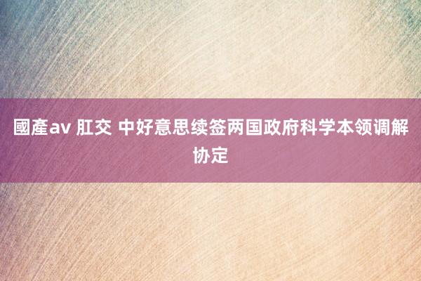 國產av 肛交 中好意思续签两国政府科学本领调解协定