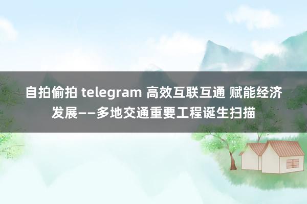 自拍偷拍 telegram 高效互联互通 赋能经济发展——多地交通重要工程诞生扫描