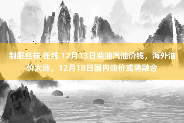制服丝袜 在线 12月13日柴油汽油价钱，海外油价大涨，12月18日国内油价或将融合