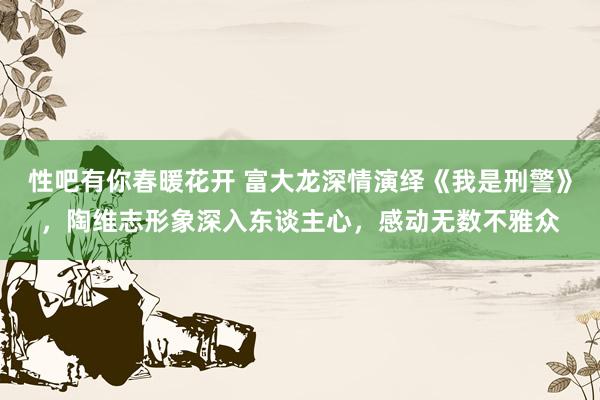 性吧有你春暖花开 富大龙深情演绎《我是刑警》，陶维志形象深入东谈主心，感动无数不雅众