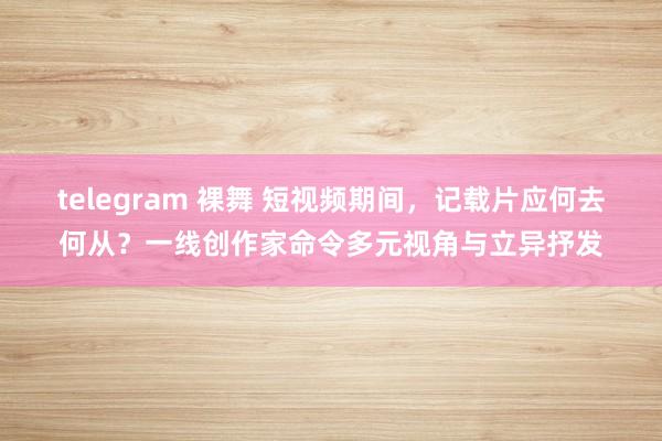 telegram 裸舞 短视频期间，记载片应何去何从？一线创作家命令多元视角与立异抒发
