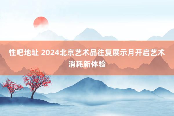性吧地址 2024北京艺术品往复展示月开启艺术消耗新体验