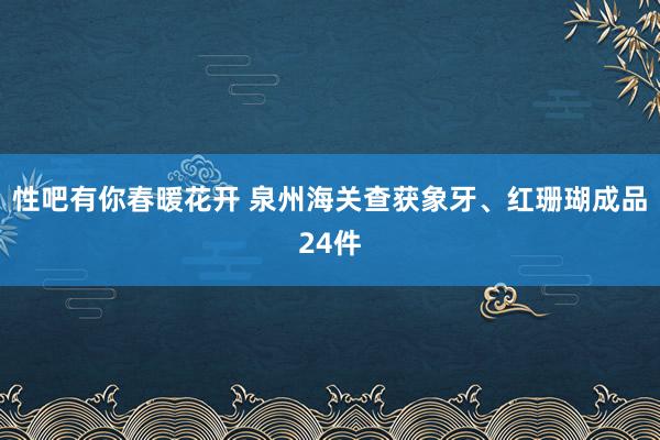 性吧有你春暖花开 泉州海关查获象牙、红珊瑚成品24件