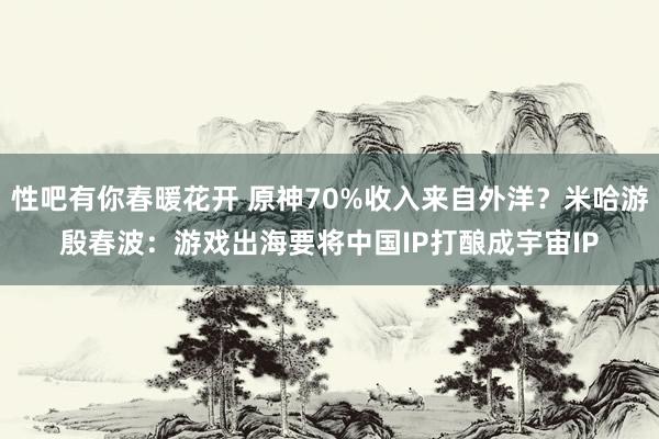 性吧有你春暖花开 原神70%收入来自外洋？米哈游殷春波：游戏出海要将中国IP打酿成宇宙IP