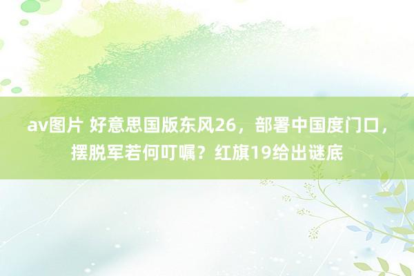 av图片 好意思国版东风26，部署中国度门口，摆脱军若何叮嘱？红旗19给出谜底
