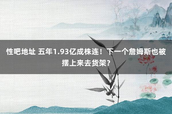 性吧地址 五年1.93亿成株连！下一个詹姆斯也被摆上来去货架？