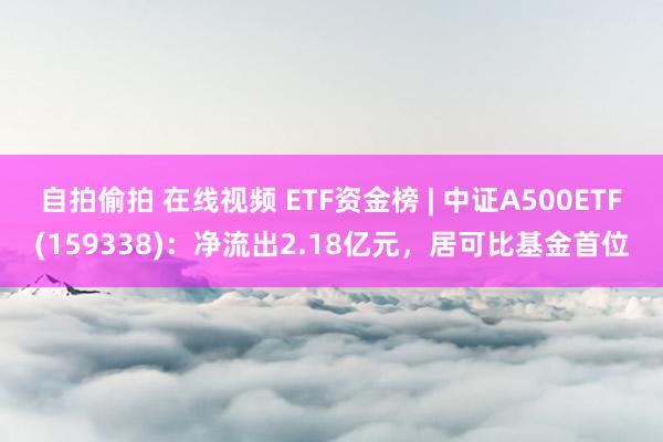 自拍偷拍 在线视频 ETF资金榜 | 中证A500ETF(159338)：净流出2.18亿元，居可比基金首位