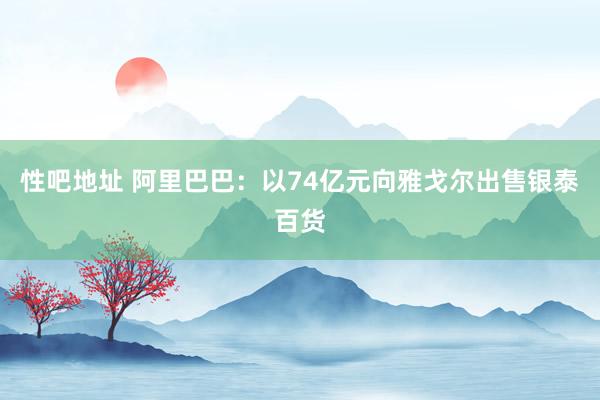 性吧地址 阿里巴巴：以74亿元向雅戈尔出售银泰百货