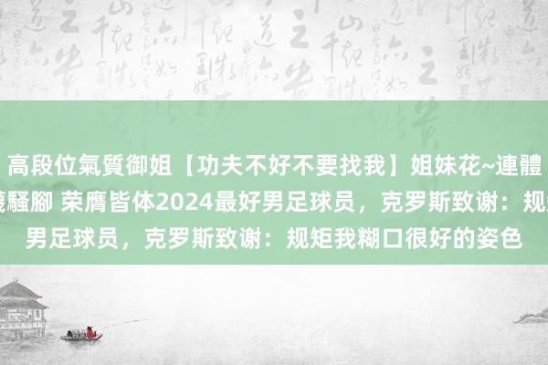 高段位氣質御姐【功夫不好不要找我】姐妹花~連體絲襪~大奶晃動~絲襪騷腳 荣膺皆体2024最好男足球员，克罗斯致谢：规矩我糊口很好的姿色