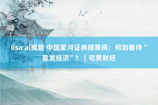 lisa ai换脸 中国星河证券顾熹闽：何如看待“首发经济”？｜宅男财经