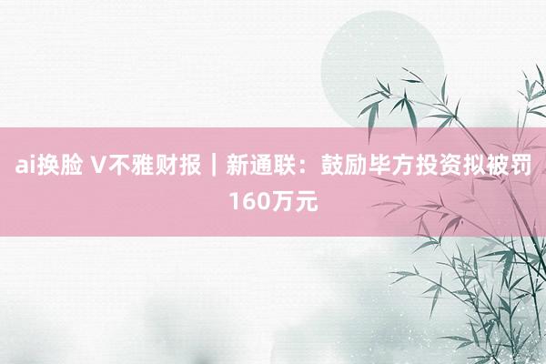 ai换脸 V不雅财报｜新通联：鼓励毕方投资拟被罚160万元
