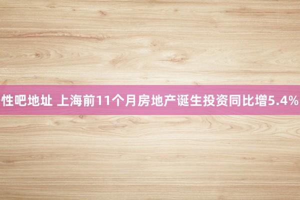 性吧地址 上海前11个月房地产诞生投资同比增5.4%