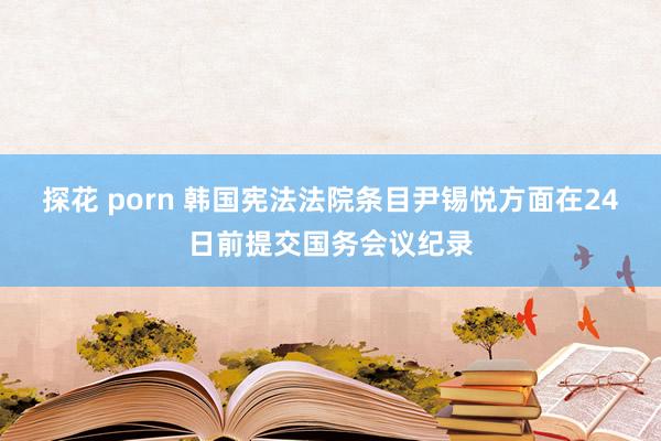 探花 porn 韩国宪法法院条目尹锡悦方面在24日前提交国务会议纪录