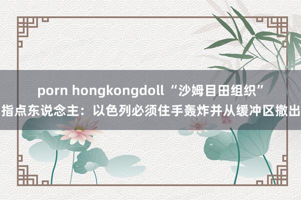 porn hongkongdoll “沙姆目田组织”指点东说念主：以色列必须住手轰炸并从缓冲区撤出