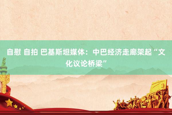 自慰 自拍 巴基斯坦媒体：中巴经济走廊架起“文化议论桥梁”