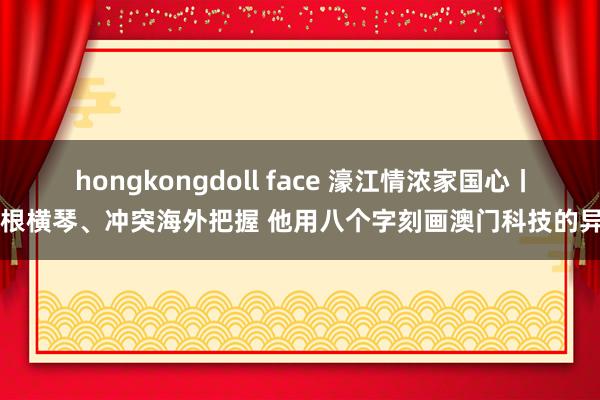 hongkongdoll face 濠江情浓家国心丨扎根横琴、冲突海外把握 他用八个字刻画澳门科技的异日