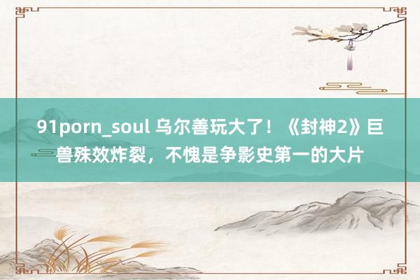 91porn_soul 乌尔善玩大了！《封神2》巨兽殊效炸裂，不愧是争影史第一的大片