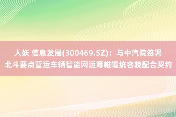 人妖 信息发展(300469.SZ)：与中汽院签署北斗要点营运车辆智能网运筹帷幄统容貌配合契约