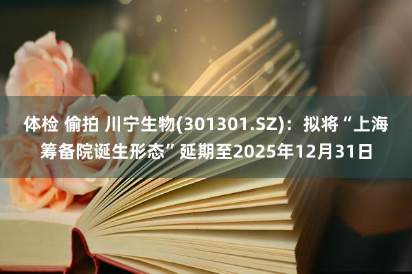 体检 偷拍 川宁生物(301301.SZ)：拟将“上海筹备院诞生形态”延期至2025年12月31日
