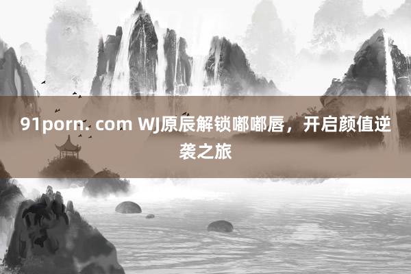 91porn. com WJ原辰解锁嘟嘟唇，开启颜值逆袭之旅