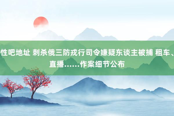 性吧地址 刺杀俄三防戎行司令嫌疑东谈主被捕 租车、直播......作案细节公布