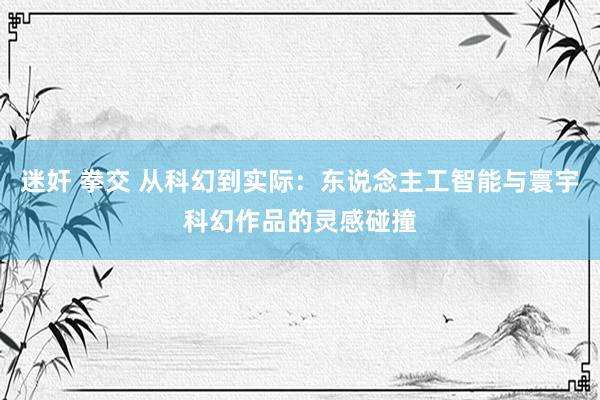 迷奸 拳交 从科幻到实际：东说念主工智能与寰宇科幻作品的灵感碰撞