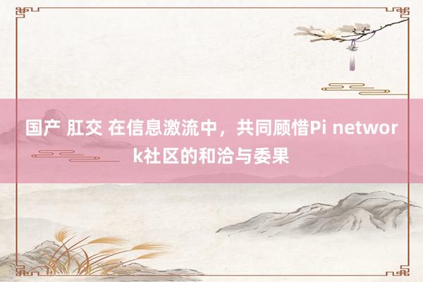 国产 肛交 在信息激流中，共同顾惜Pi network社区的和洽与委果