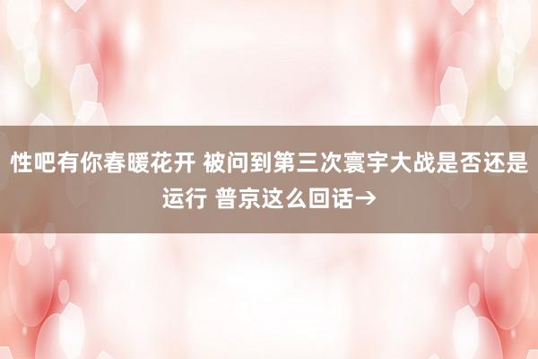 性吧有你春暖花开 被问到第三次寰宇大战是否还是运行 普京这么回话→