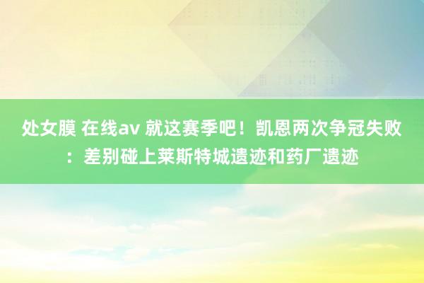 处女膜 在线av 就这赛季吧！凯恩两次争冠失败：差别碰上莱斯特城遗迹和药厂遗迹