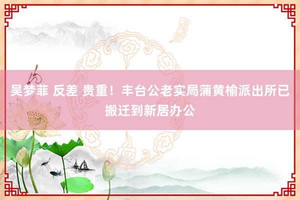 吴梦菲 反差 贵重！丰台公老实局蒲黄榆派出所已搬迁到新居办公