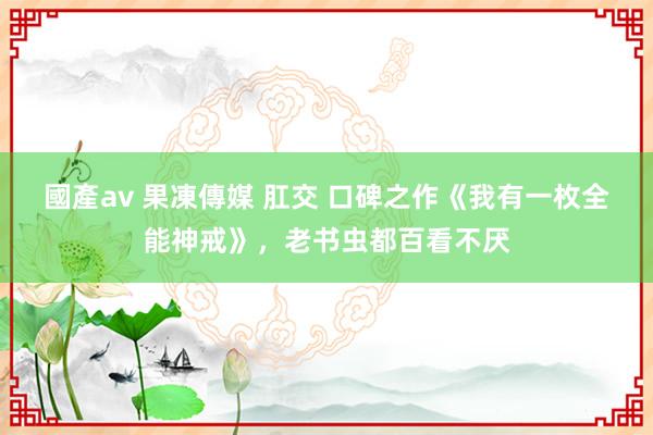 國產av 果凍傳媒 肛交 口碑之作《我有一枚全能神戒》，老书虫都百看不厌