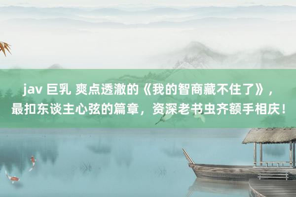 jav 巨乳 爽点透澈的《我的智商藏不住了》，最扣东谈主心弦的篇章，资深老书虫齐额手相庆！