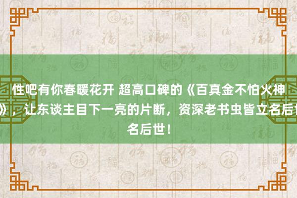性吧有你春暖花开 超高口碑的《百真金不怕火神皇》，让东谈主目下一亮的片断，资深老书虫皆立名后世！