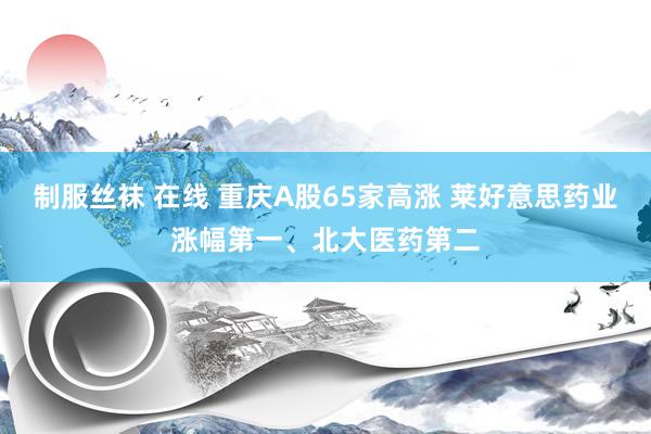 制服丝袜 在线 重庆A股65家高涨 莱好意思药业涨幅第一、北大医药第二