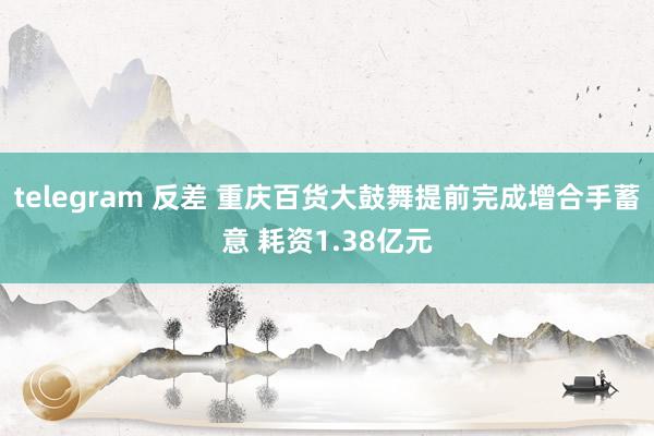 telegram 反差 重庆百货大鼓舞提前完成增合手蓄意 耗资1.38亿元