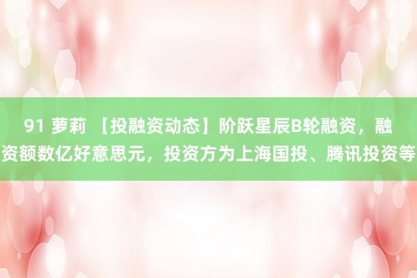 91 萝莉 【投融资动态】阶跃星辰B轮融资，融资额数亿好意思元，投资方为上海国投、腾讯投资等
