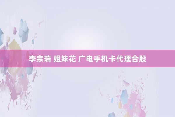 李宗瑞 姐妹花 广电手机卡代理合股