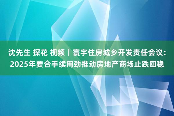 沈先生 探花 视频｜寰宇住房城乡开发责任会议：2025年要合手续用劲推动房地产商场止跌回稳