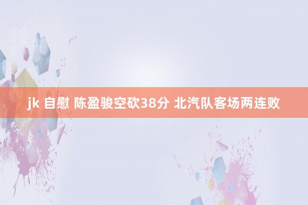 jk 自慰 陈盈骏空砍38分 北汽队客场两连败