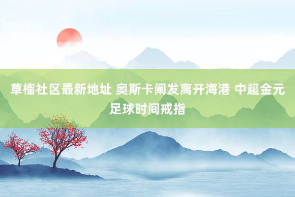 草榴社区最新地址 奥斯卡阐发离开海港 中超金元足球时间戒指