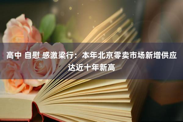 高中 自慰 感激梁行：本年北京零卖市场新增供应达近十年新高