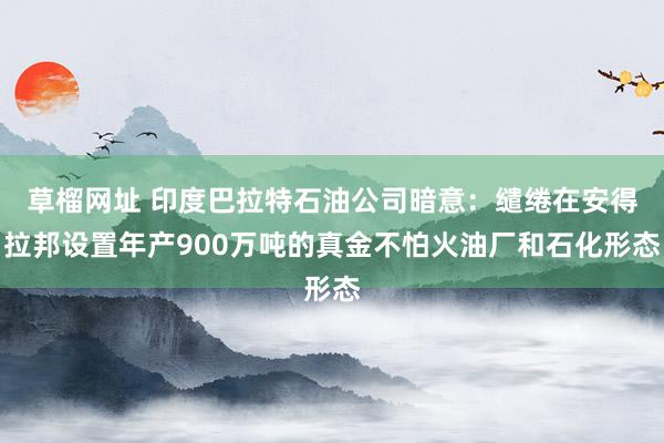 草榴网址 印度巴拉特石油公司暗意：缱绻在安得拉邦设置年产900万吨的真金不怕火油厂和石化形态