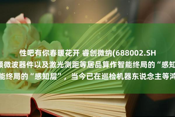 性吧有你春暖花开 睿创微纳(688002.SH)：红外热成像模组、射频微波器件以及激光测距等居品算作智能终局的“感知层”，当今已在巡检机器东说念主等鸿沟有所诈欺