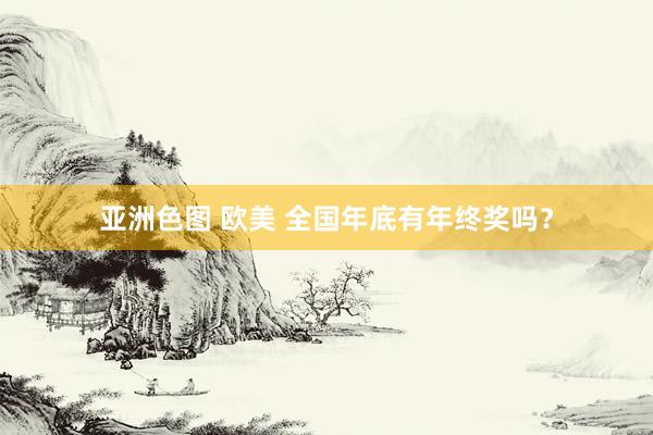 亚洲色图 欧美 全国年底有年终奖吗？