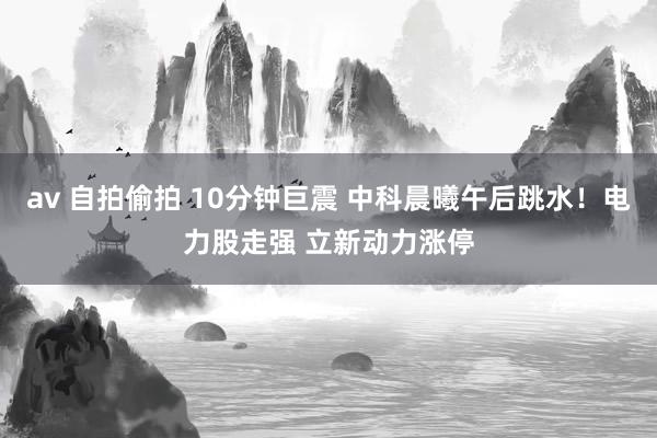 av 自拍偷拍 10分钟巨震 中科晨曦午后跳水！电力股走强 立新动力涨停