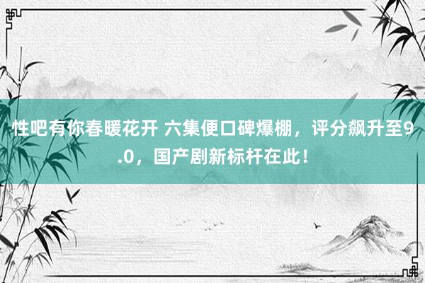 性吧有你春暖花开 六集便口碑爆棚，评分飙升至9.0，国产剧新标杆在此！