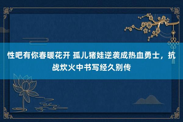 性吧有你春暖花开 孤儿猪娃逆袭成热血勇士，抗战炊火中书写经久别传