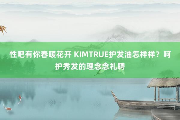 性吧有你春暖花开 KIMTRUE护发油怎样样？呵护秀发的理念念礼聘