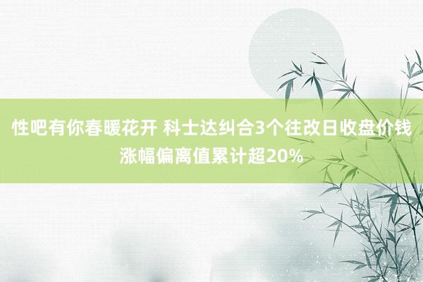 性吧有你春暖花开 科士达纠合3个往改日收盘价钱涨幅偏离值累计超20%